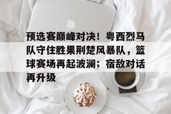 预选赛巅峰对决！粤西烈马队守住胜果荆楚风暴队，篮球赛场再起波澜；宿敌对话再升级的简单介绍-开云体育下载