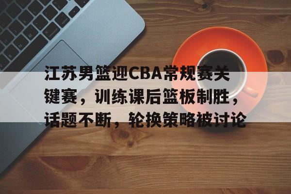 包含江苏男篮迎CBA常规赛关键赛，训练课后篮板制胜，话题不断，轮换策略被讨论的词条-开云体育官网