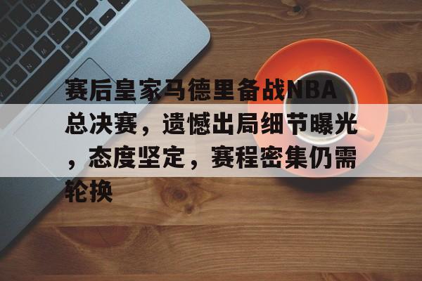 赛后皇家马德里备战NBA总决赛，遗憾出局细节曝光，态度坚定，赛程密集仍需轮换的简单介绍-开云官网