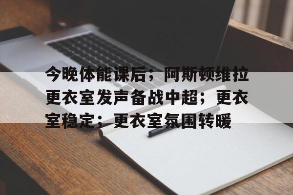今晚体能课后；阿斯顿维拉更衣室发声备战中超；更衣室稳定；更衣室氛围转暖的简单介绍-开云官网