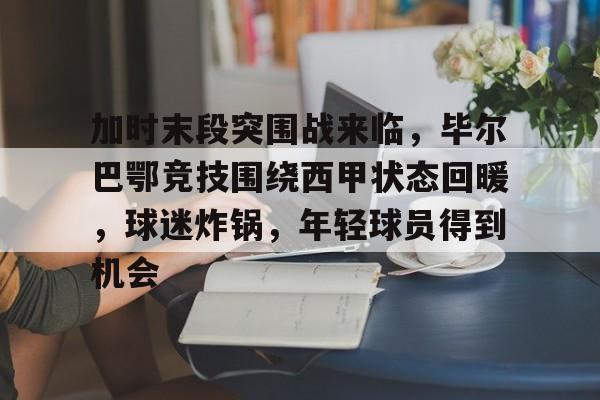 加时末段突围战来临，毕尔巴鄂竞技围绕西甲状态回暖，球迷炸锅，年轻球员得到机会的简单介绍-kaiyun